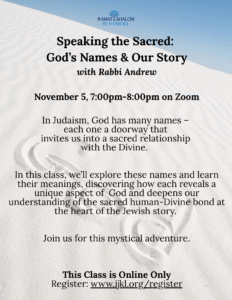 Speaking the Sacred God’s Names & Our Story with Rabbi Andrew November 5, 700pm Each name of God is a doorway, inviting us into courage, compassion, and covenant. In this gentle exploration, we’ll