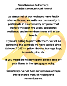As so many Israeli hostages have finally returned home, we invite our community to gather the symbols we have carried since October 7, 2023 — yellow ribbons, hostage tags, bracelets, pins, and sig